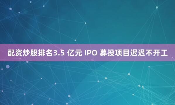 配资炒股排名3.5 亿元 IPO 募投项目迟迟不开工