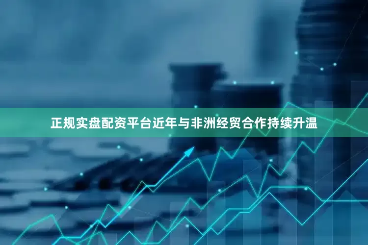 正规实盘配资平台近年与非洲经贸合作持续升温